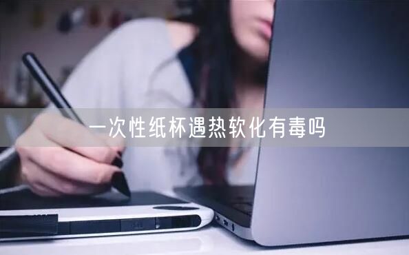 一次性纸杯遇热软化有毒吗